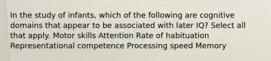 In the study of infants, which of the following are cognitive domains that appear to be associated with later IQ? Select all that apply. Motor skills Attention Rate of habituation Representational competence Processing speed Memory