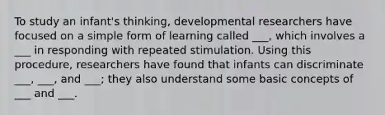 To study an infant's thinking, developmental researchers have focused on a simple form of learning called ___, which involves a ___ in responding with repeated stimulation. Using this procedure, researchers have found that infants can discriminate ___, ___, and ___; they also understand some basic concepts of ___ and ___.