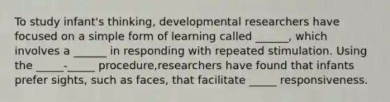 To study infant's thinking, developmental researchers have focused on a simple form of learning called ______, which involves a ______ in responding with repeated stimulation. Using the _____-_____ procedure,researchers have found that infants prefer sights, such as faces, that facilitate _____ responsiveness.