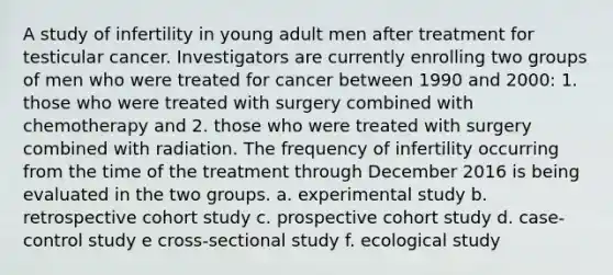 A study of infertility in young adult men after treatment for testicular cancer. Investigators are currently enrolling two groups of men who were treated for cancer between 1990 and 2000: 1. those who were treated with surgery combined with chemotherapy and 2. those who were treated with surgery combined with radiation. The frequency of infertility occurring from the time of the treatment through December 2016 is being evaluated in the two groups. a. experimental study b. retrospective cohort study c. prospective cohort study d. case-control study e cross-sectional study f. ecological study