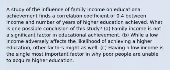 A study of the influence of family income on educational achievement finds a correlation coefficient of 0.4 between income and number of years of higher education achieved. What is one possible conclusion of this study? (a) Family income is not a significant factor in educational achievement. (b) While a low income adversely affects the likelihood of achieving a higher education, other factors might as well. (c) Having a low income is the single most important factor in why poor people are unable to acquire higher education.