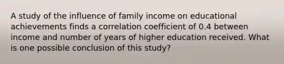 A study of the influence of family income on educational achievements finds a correlation coefficient of 0.4 between income and number of years of higher education received. What is one possible conclusion of this study?