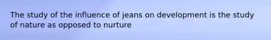 The study of the influence of jeans on development is the study of nature as opposed to nurture