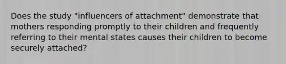 Does the study "influencers of attachment" demonstrate that mothers responding promptly to their children and frequently referring to their mental states causes their children to become securely attached?