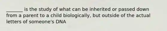 _______ is the study of what can be inherited or passed down from a parent to a child biologically, but outside of the actual letters of someone's DNA