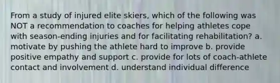 From a study of injured elite skiers, which of the following was NOT a recommendation to coaches for helping athletes cope with season‐ending injuries and for facilitating rehabilitation? a. motivate by pushing the athlete hard to improve b. provide positive empathy and support c. provide for lots of coach‐athlete contact and involvement d. understand individual difference