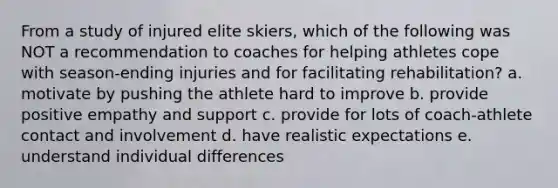 From a study of injured elite skiers, which of the following was NOT a recommendation to coaches for helping athletes cope with season-ending injuries and for facilitating rehabilitation? a. motivate by pushing the athlete hard to improve b. provide positive empathy and support c. provide for lots of coach-athlete contact and involvement d. have realistic expectations e. understand individual differences