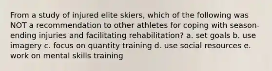 From a study of injured elite skiers, which of the following was NOT a recommendation to other athletes for coping with season-ending injuries and facilitating rehabilitation? a. set goals b. use imagery c. focus on quantity training d. use social resources e. work on mental skills training