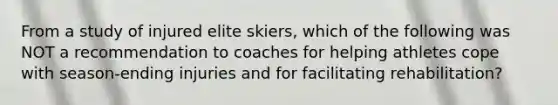 From a study of injured elite skiers, which of the following was NOT a recommendation to coaches for helping athletes cope with season-ending injuries and for facilitating rehabilitation?