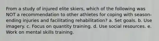 From a study of injured elite skiers, which of the following was NOT a recommendation to other athletes for coping with season-ending injuries and facilitating rehabilitation? a. Set goals. b. Use imagery. c. Focus on quantity training. d. Use social resources. e. Work on mental skills training.