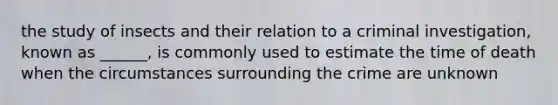 the study of insects and their relation to a criminal investigation, known as ______, is commonly used to estimate the time of death when the circumstances surrounding the crime are unknown