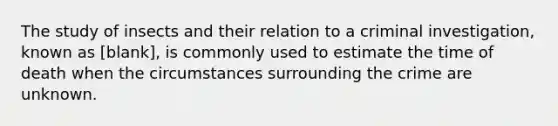 The study of insects and their relation to a criminal investigation, known as [blank], is commonly used to estimate the time of death when the circumstances surrounding the crime are unknown.