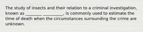 The study of insects and their relation to a criminal investigation, known as ________ __________, is commonly used to estimate the time of death when the circumstances surrounding the crime are unknown.