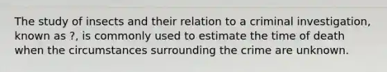 The study of insects and their relation to a criminal investigation, known as ?, is commonly used to estimate the time of death when the circumstances surrounding the crime are unknown.