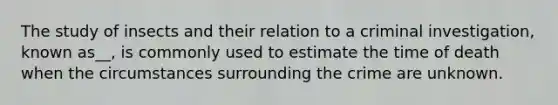 The study of insects and their relation to a criminal investigation, known as__, is commonly used to estimate the time of death when the circumstances surrounding the crime are unknown.