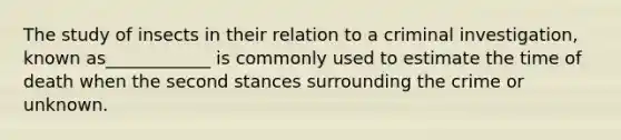 The study of insects in their relation to a criminal investigation, known as____________ is commonly used to estimate the time of death when the second stances surrounding the crime or unknown.