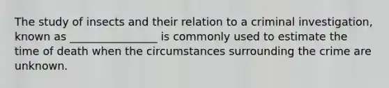 The study of insects and their relation to a criminal investigation, known as ________________ is commonly used to estimate the time of death when the circumstances surrounding the crime are unknown.