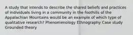 A study that intends to describe the shared beliefs and practices of individuals living in a community in the foothills of the Appalachian Mountains would be an example of which type of qualitative research? Phenomenology Ethnography Case study Grounded theory