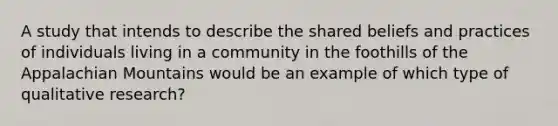 A study that intends to describe the shared beliefs and practices of individuals living in a community in the foothills of the Appalachian Mountains would be an example of which type of qualitative research?