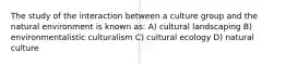 The study of the interaction between a culture group and the natural environment is known as: A) cultural landscaping B) environmentalistic culturalism C) cultural ecology D) natural culture