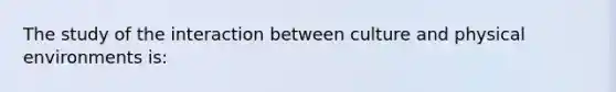 The study of the interaction between culture and physical environments is: