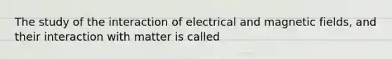 The study of the interaction of electrical and magnetic fields, and their interaction with matter is called