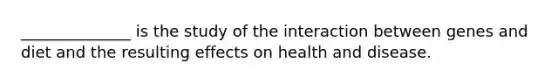 ______________ is the study of the interaction between genes and diet and the resulting effects on health and disease.