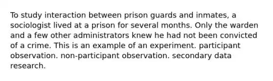 To study interaction between prison guards and inmates, a sociologist lived at a prison for several months. Only the warden and a few other administrators knew he had not been convicted of a crime. This is an example of an experiment. participant observation. non-participant observation. secondary data research.