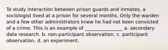 To study interaction between prison guards and inmates, a sociologist lived at a prison for several months. Only the warden and a few other administrators knew he had not been convicted of a crime. This is an example of ________________ a. secondary data research. b. non-participant observation. c. participant observation. d. an experiment.