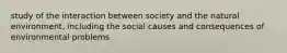 study of the interaction between society and the natural environment, including the social causes and consequences of environmental problems