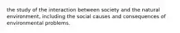 the study of the interaction between society and the natural environment, including the social causes and consequences of environmental problems.