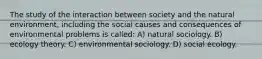 The study of the interaction between society and the natural environment, including the social causes and consequences of environmental problems is called: A) natural sociology. B) ecology theory. C) environmental sociology. D) social ecology.