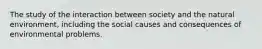 The study of the interaction between society and the natural environment, including the social causes and consequences of environmental problems.