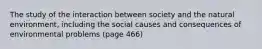 The study of the interaction between society and the natural environment, including the social causes and consequences of environmental problems (page 466)