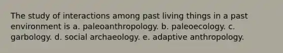 The study of interactions among past living things in a past environment is a. paleoanthropology. b. paleoecology. c. garbology. d. social archaeology. e. adaptive anthropology.