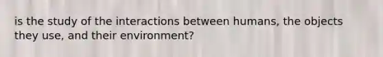 is the study of the interactions between humans, the objects they use, and their environment?