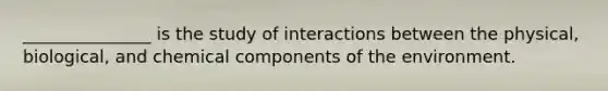 _______________ is the study of interactions between the physical, biological, and chemical components of the environment.