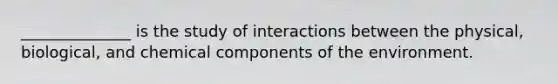 ______________ is the study of interactions between the physical, biological, and chemical components of the environment.