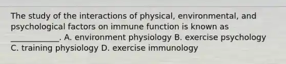 The study of the interactions of physical, environmental, and psychological factors on immune function is known as ____________. A. environment physiology B. exercise psychology C. training physiology D. exercise immunology