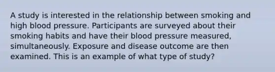 A study is interested in the relationship between smoking and high <a href='https://www.questionai.com/knowledge/kD0HacyPBr-blood-pressure' class='anchor-knowledge'>blood pressure</a>. Participants are surveyed about their smoking habits and have their blood pressure measured, simultaneously. Exposure and disease outcome are then examined. This is an example of what type of study?