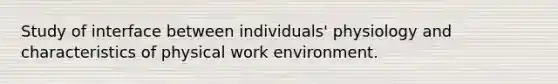 Study of interface between individuals' physiology and characteristics of physical work environment.