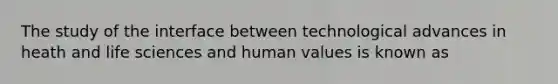 The study of the interface between technological advances in heath and life sciences and human values is known as