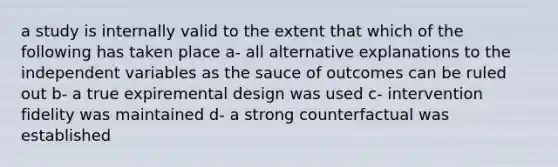 a study is internally valid to the extent that which of the following has taken place a- all alternative explanations to the independent variables as the sauce of outcomes can be ruled out b- a true expiremental design was used c- intervention fidelity was maintained d- a strong counterfactual was established