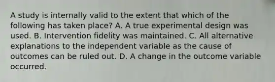 A study is internally valid to the extent that which of the following has taken place? A. A true experimental design was used. B. Intervention fidelity was maintained. C. All alternative explanations to the independent variable as the cause of outcomes can be ruled out. D. A change in the outcome variable occurred.