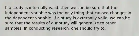 If a study is internally valid, then we can be sure that the independent variable was the only thing that caused changes in the dependent variable. if a study is externally valid, we can be sure that the results of our study will generalize to other samples. In conducting research, one should try to: