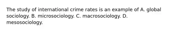 The study of international crime rates is an example of A. global sociology. B. microsociology. C. macrosociology. D. mesosociology.