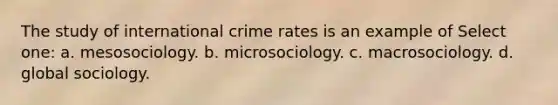 The study of international crime rates is an example of Select one: a. mesosociology. b. microsociology. c. macrosociology. d. global sociology.