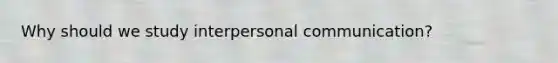 Why should we study interpersonal communication?
