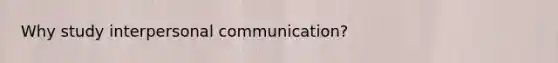 Why study interpersonal communication?