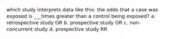 which study interprets data like this: the odds that a case was exposed is ___times greater than a control being exposed? a. retrospective study OR b. prospective study OR c. non-concurrent study d. prospective study RR